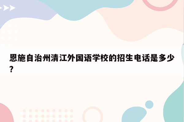 恩施自治州清江外国语学校的招生电话是多少?