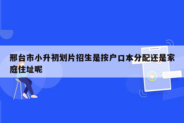 邢台市小升初划片招生是按户口本分配还是家庭住址呢