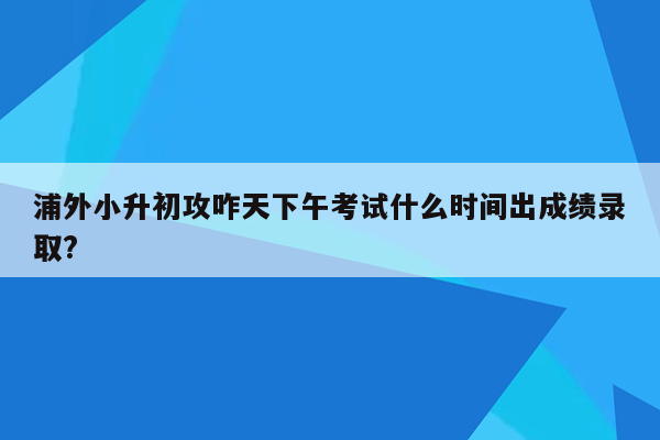 浦外小升初攻咋天下午考试什么时间出成绩录取?