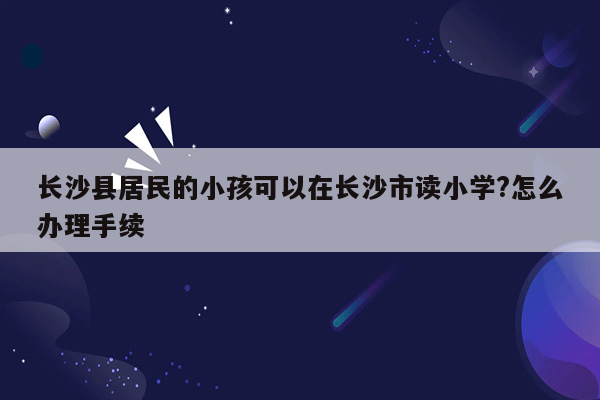 长沙县居民的小孩可以在长沙市读小学?怎么办理手续