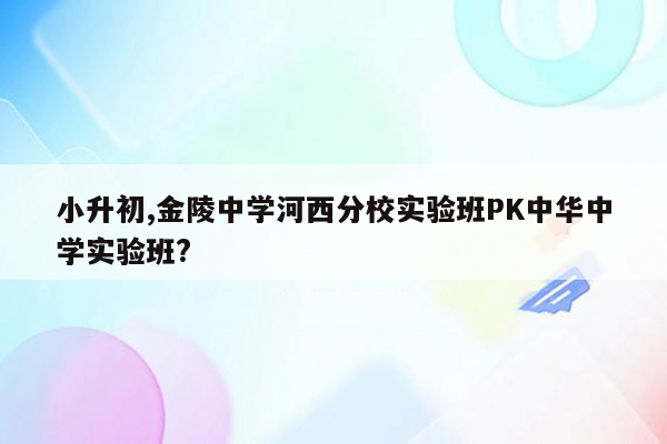 小升初,金陵中学河西分校实验班PK中华中学实验班?