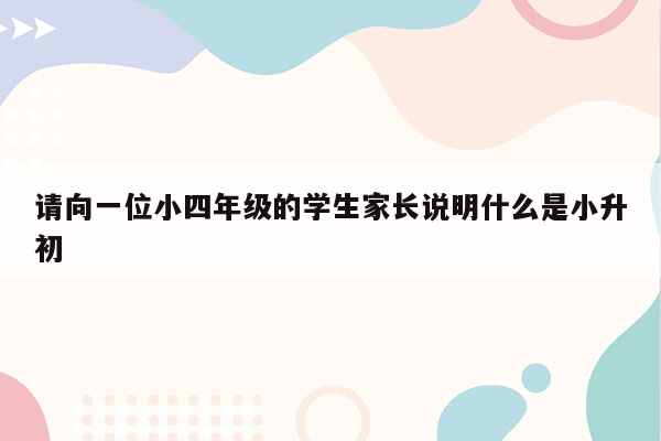 请向一位小四年级的学生家长说明什么是小升初