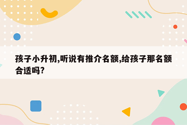 孩子小升初,听说有推介名额,给孩子那名额合适吗?