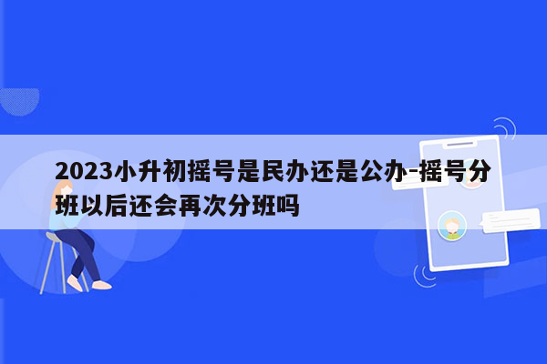 2023小升初摇号是民办还是公办-摇号分班以后还会再次分班吗