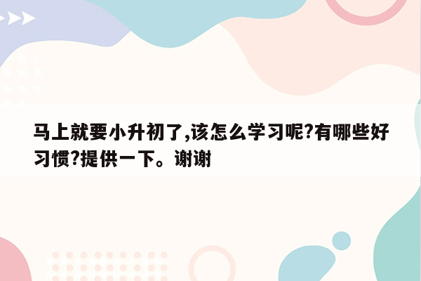 马上就要小升初了,该怎么学习呢?有哪些好习惯?提供一下。谢谢