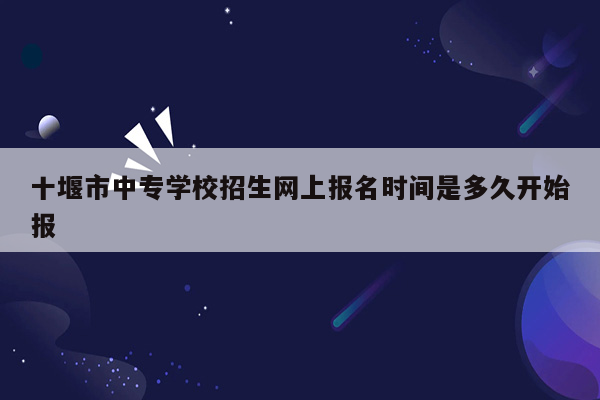 十堰市中专学校招生网上报名时间是多久开始报