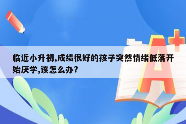 临近小升初,成绩很好的孩子突然情绪低落开始厌学,该怎么办?