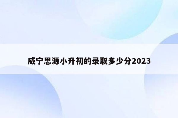 威宁思源小升初的录取多少分2023