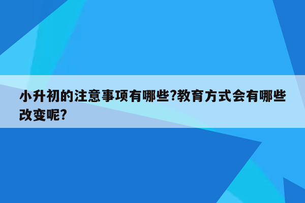 小升初的注意事项有哪些?教育方式会有哪些改变呢?