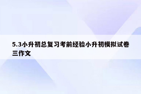 5.3小升初总复习考前经验小升初模拟试卷三作文