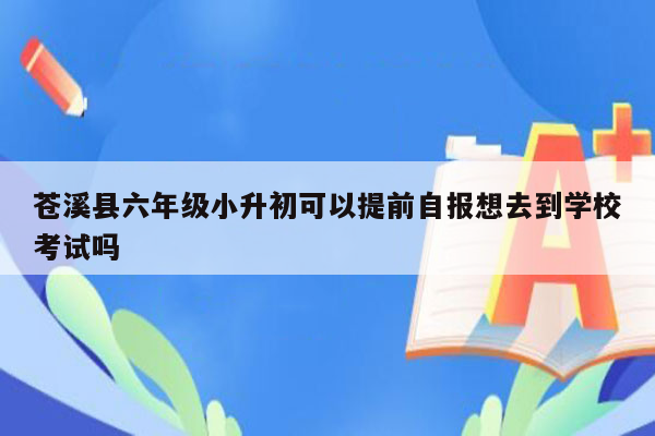 苍溪县六年级小升初可以提前自报想去到学校考试吗