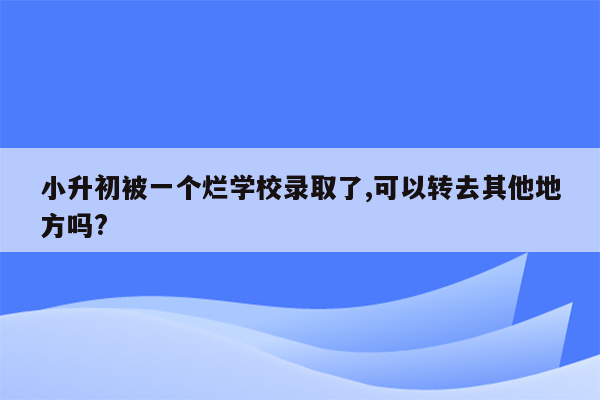 小升初被一个烂学校录取了,可以转去其他地方吗?