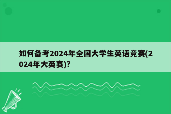 如何备考2024年全国大学生英语竞赛(2024年大英赛)?