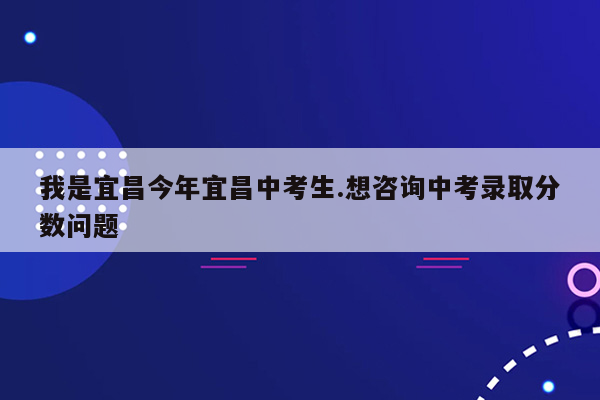 我是宜昌今年宜昌中考生.想咨询中考录取分数问题