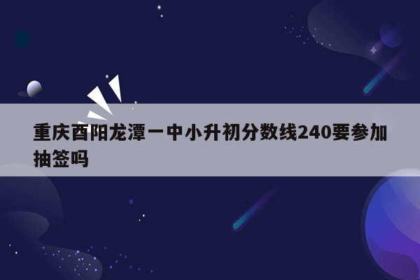 重庆酉阳龙潭一中小升初分数线240要参加抽签吗