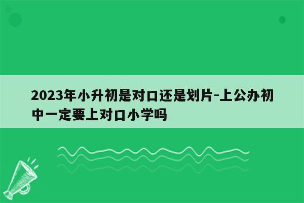 2023年小升初是对口还是划片-上公办初中一定要上对口小学吗