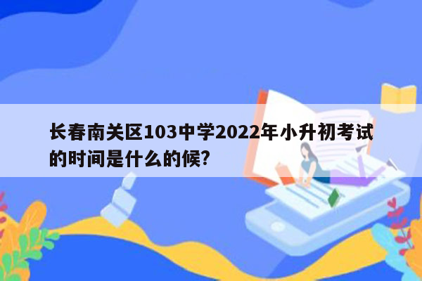 长春南关区103中学2022年小升初考试的时间是什么的候?