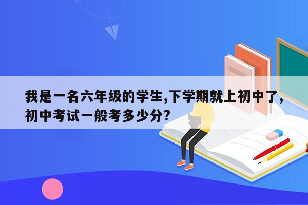 我是一名六年级的学生,下学期就上初中了,初中考试一般考多少分?