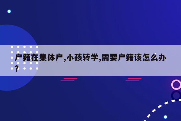 户籍在集体户,小孩转学,需要户籍该怎么办?