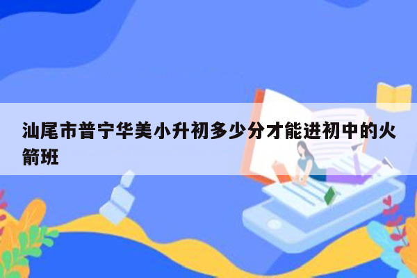 汕尾市普宁华美小升初多少分才能进初中的火箭班