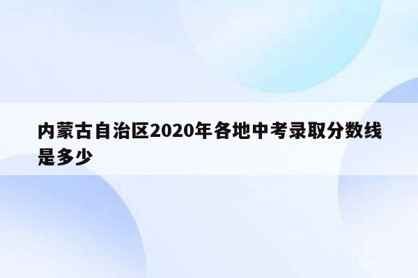 内蒙古自治区2020年各地中考录取分数线是多少