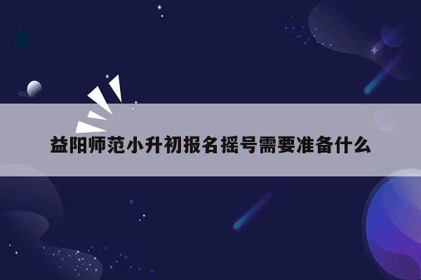 益阳师范小升初报名摇号需要准备什么