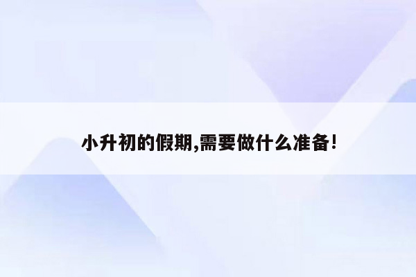 小升初的假期,需要做什么准备!