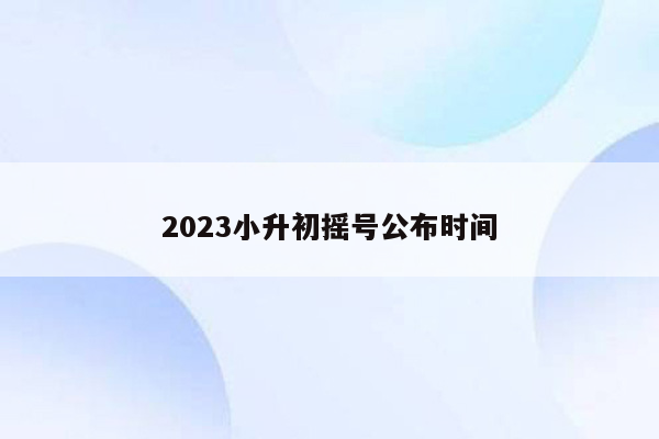 2023小升初摇号公布时间