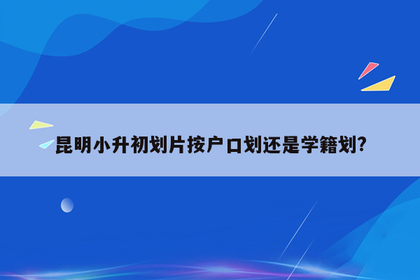 昆明小升初划片按户口划还是学籍划?