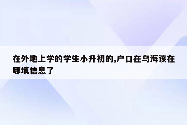 在外地上学的学生小升初的,户口在乌海该在哪填信息了