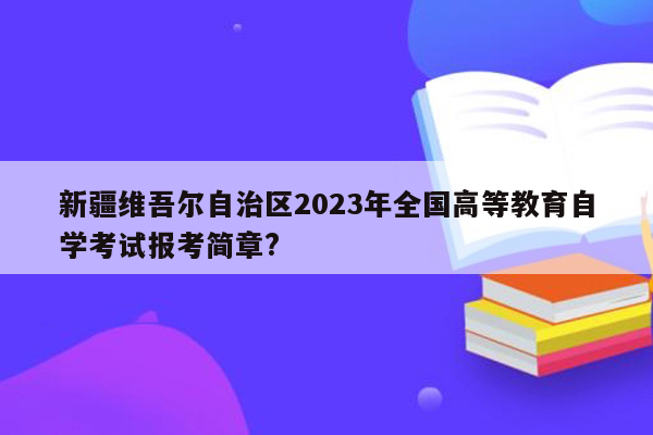 新疆维吾尔自治区2023年全国高等教育自学考试报考简章?