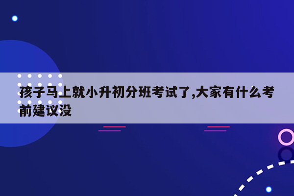 孩子马上就小升初分班考试了,大家有什么考前建议没