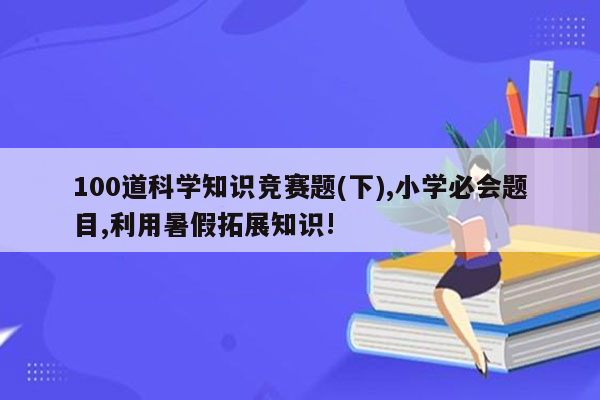 100道科学知识竞赛题(下),小学必会题目,利用暑假拓展知识!