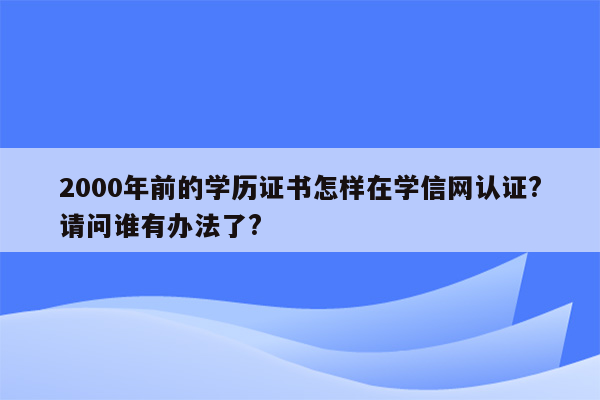 2000年前的学历证书怎样在学信网认证?请问谁有办法了?