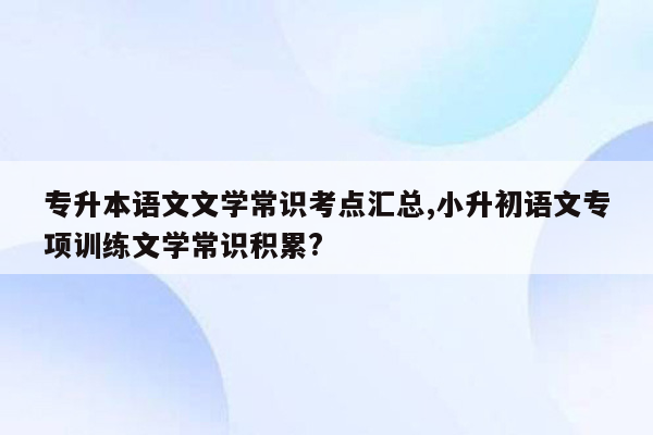 专升本语文文学常识考点汇总,小升初语文专项训练文学常识积累?