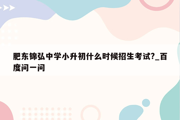 肥东锦弘中学小升初什么时候招生考试?_百度问一问