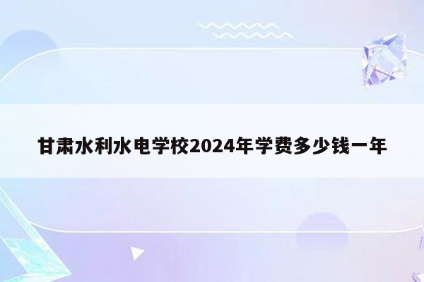 甘肃水利水电学校2024年学费多少钱一年