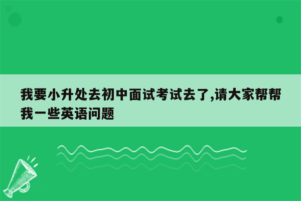 我要小升处去初中面试考试去了,请大家帮帮我一些英语问题