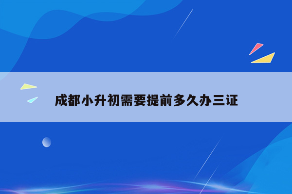 成都小升初需要提前多久办三证