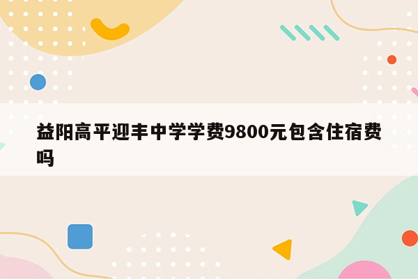 益阳高平迎丰中学学费9800元包含住宿费吗