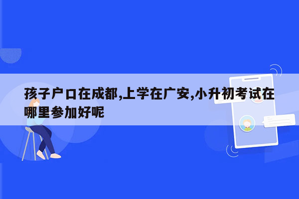 孩子户口在成都,上学在广安,小升初考试在哪里参加好呢