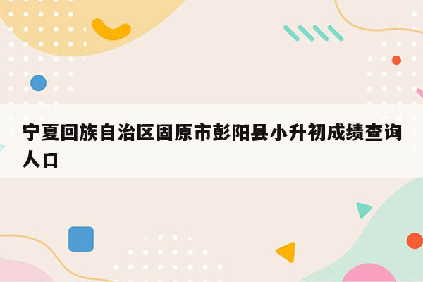 宁夏回族自治区固原市彭阳县小升初成绩查询人口