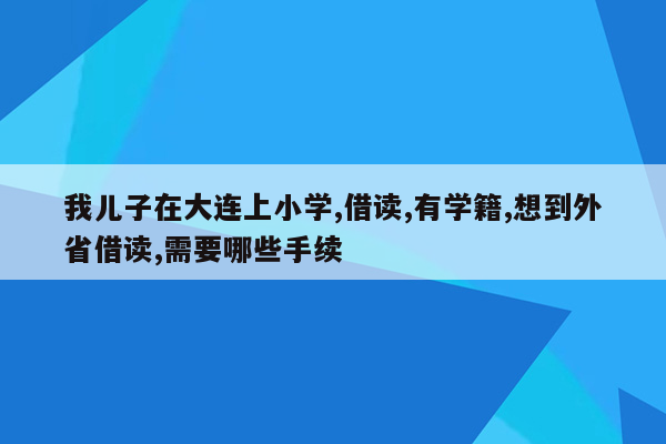 我儿子在大连上小学,借读,有学籍,想到外省借读,需要哪些手续