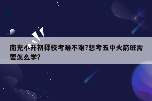 南充小升初择校考难不难?想考五中火箭班需要怎么学?