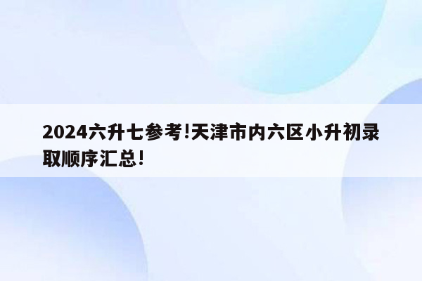 2024六升七参考!天津市内六区小升初录取顺序汇总!