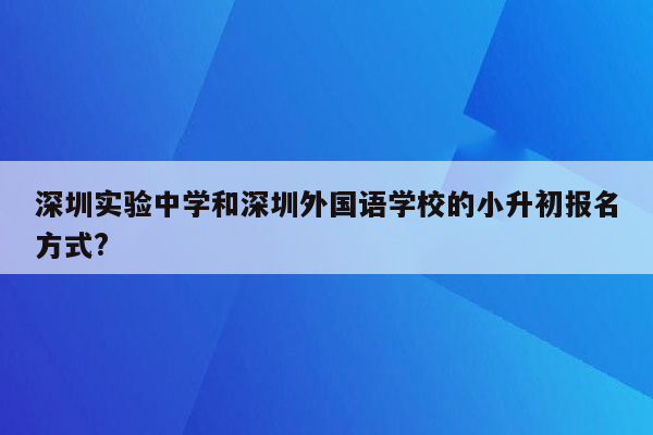 深圳实验中学和深圳外国语学校的小升初报名方式?