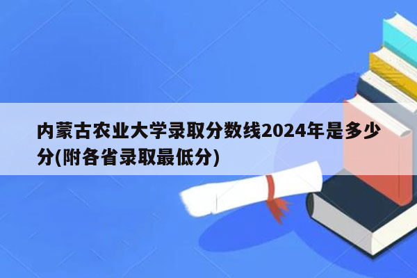 内蒙古农业大学录取分数线2024年是多少分(附各省录取最低分)