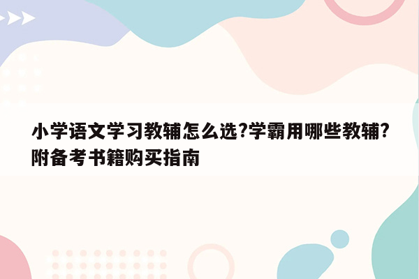 小学语文学习教辅怎么选?学霸用哪些教辅?附备考书籍购买指南