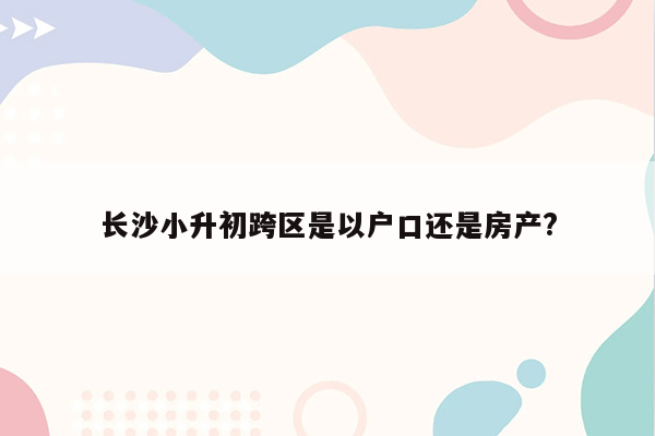 长沙小升初跨区是以户口还是房产?