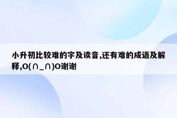 小升初比较难的字及读音,还有难的成语及解释,O(∩_∩)O谢谢